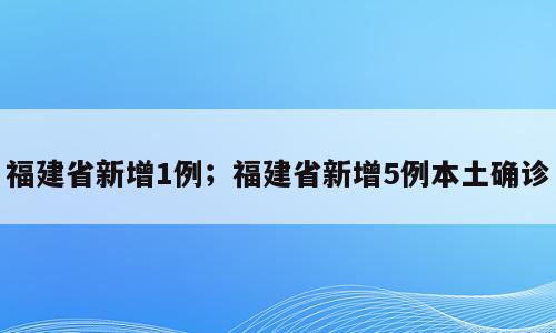 福建省新增1例；福建省新增5例本土确诊