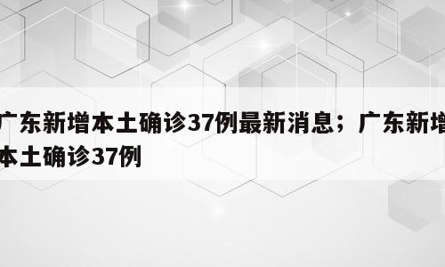 广东新增本土确诊37例最新消息；广东新增本土确诊37例