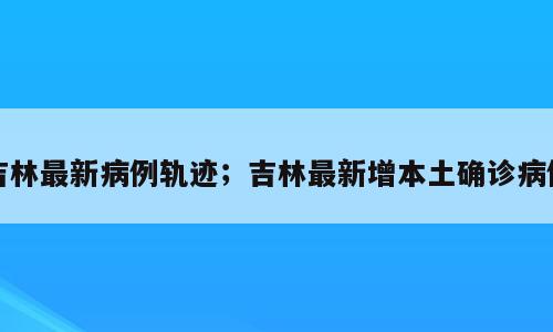 吉林最新病例轨迹；吉林最新增本土确诊病例