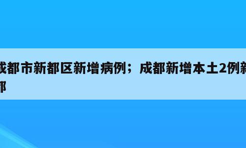 成都市新都区新增病例；成都新增本土2例新都
