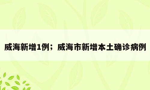 威海新增1例；威海市新增本土确诊病例
