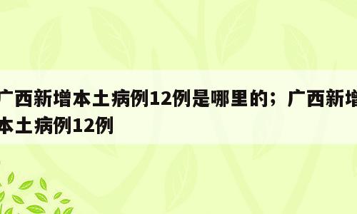 广西新增本土病例12例是哪里的；广西新增本土病例12例