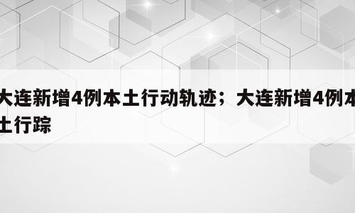 大连新增4例本土行动轨迹；大连新增4例本土行踪