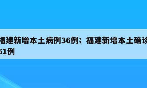 福建新增本土病例36例；福建新增本土确诊61例