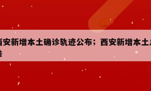 西安新增本土确诊轨迹公布；西安新增本土总共