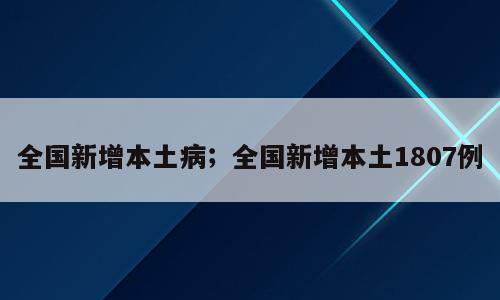 全国新增本土病；全国新增本土1807例
