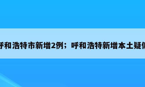 呼和浩特市新增2例；呼和浩特新增本土疑似