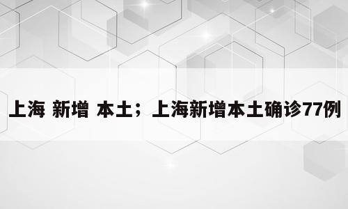 上海 新增 本土；上海新增本土确诊77例