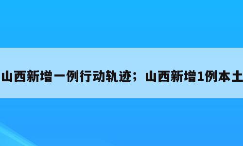 山西新增一例行动轨迹；山西新增1例本土