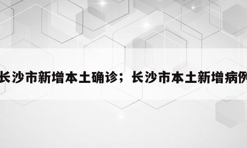 长沙市新增本土确诊；长沙市本土新增病例