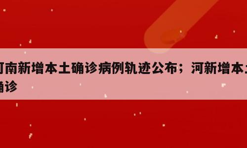 河南新增本土确诊病例轨迹公布；河新增本土确诊