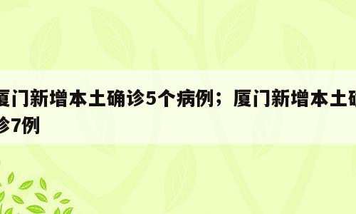 厦门新增本土确诊5个病例；厦门新增本土确诊7例