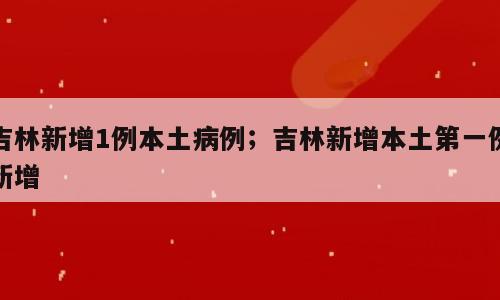 吉林新增1例本土病例；吉林新增本土第一例新增