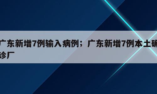 广东新增7例输入病例；广东新增7例本土确诊厂