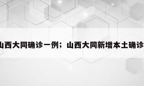 山西大同确诊一例；山西大同新增本土确诊1