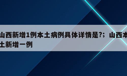 山西新增1例本土病例具体详情是?；山西本土新增一例