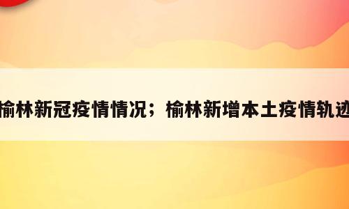 榆林新冠疫情情况；榆林新增本土疫情轨迹