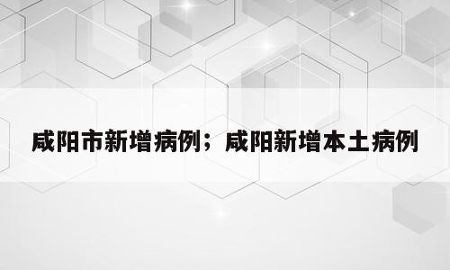 咸阳市新增病例；咸阳新增本土病例