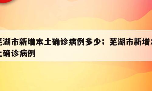 芜湖市新增本土确诊病例多少；芜湖市新增本土确诊病例