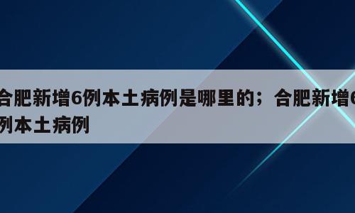 合肥新增6例本土病例是哪里的；合肥新增6例本土病例