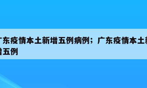 广东疫情本土新增五例病例；广东疫情本土新增五例
