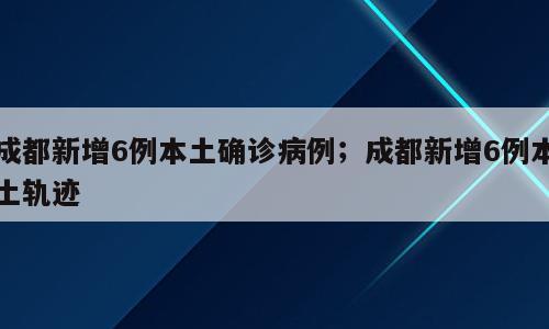 成都新增6例本土确诊病例；成都新增6例本土轨迹