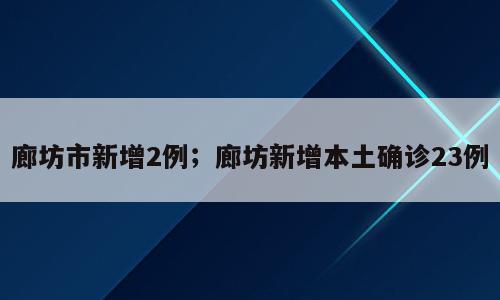 廊坊市新增2例；廊坊新增本土确诊23例