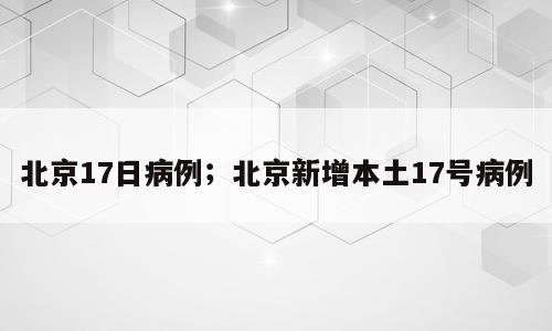 北京17日病例；北京新增本土17号病例