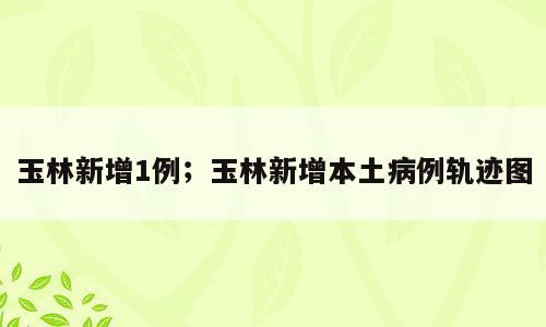 玉林新增1例；玉林新增本土病例轨迹图