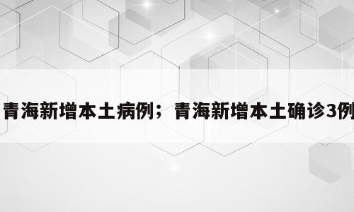 青海新增本土病例；青海新增本土确诊3例