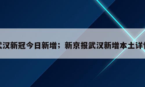 武汉新冠今日新增；新京报武汉新增本土详情