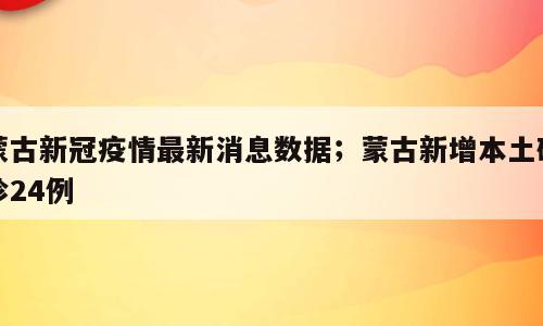 蒙古新冠疫情最新消息数据；蒙古新增本土确诊24例