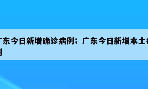 广东今日新增确诊病例；广东今日新增本土病例