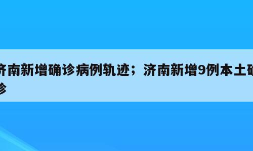 济南新增确诊病例轨迹；济南新增9例本土确诊