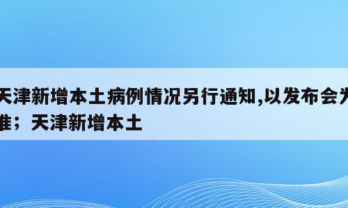 天津新增本土病例情况另行通知,以发布会为准；天津新增本土
