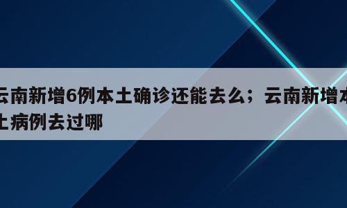云南新增6例本土确诊还能去么；云南新增本土病例去过哪
