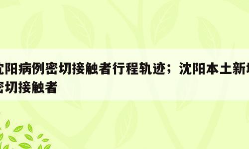 沈阳病例密切接触者行程轨迹；沈阳本土新增密切接触者