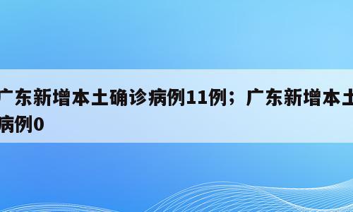广东新增本土确诊病例11例；广东新增本土病例0