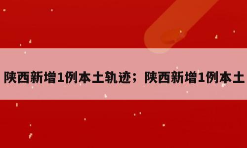 陕西新增1例本土轨迹；陕西新增1例本土