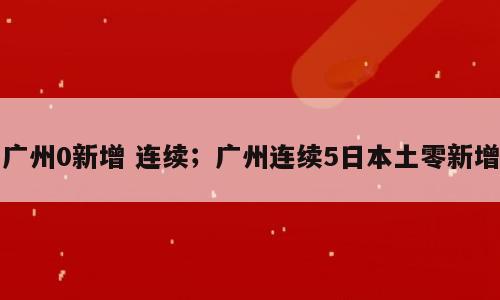 广州0新增 连续；广州连续5日本土零新增