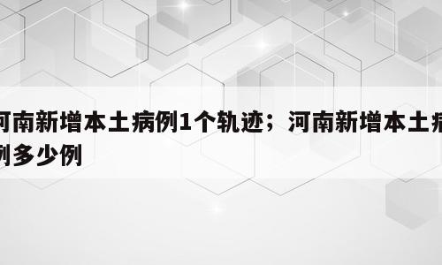河南新增本土病例1个轨迹；河南新增本土病例多少例