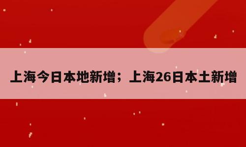 上海今日本地新增；上海26日本土新增