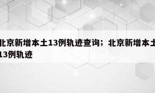 北京新增本土13例轨迹查询；北京新增本土13例轨迹
