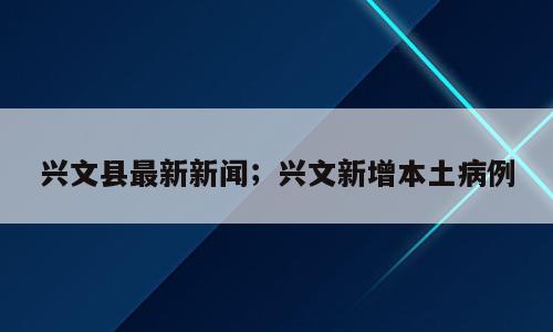兴文县最新新闻；兴文新增本土病例
