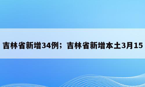 吉林省新增34例；吉林省新增本土3月15