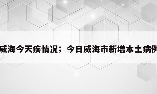 威海今天疾情况；今日威海市新增本土病例