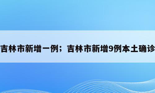 吉林市新增一例；吉林市新增9例本土确诊