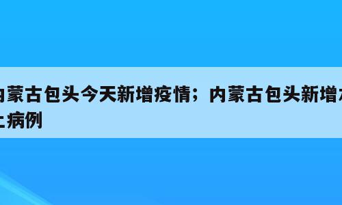 内蒙古包头今天新增疫情；内蒙古包头新增本土病例