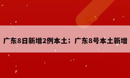广东8日新增2例本土；广东8号本土新增