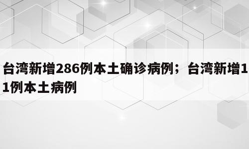 台湾新增286例本土确诊病例；台湾新增11例本土病例